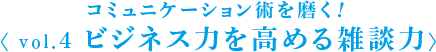 コミュニケーション術を磨く！ 〈 vol.4 ビジネス力を高める雑談力